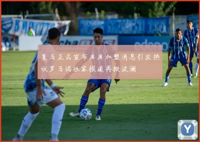 皇马正式宣布库库加盟消息引发热议罗马诺独家报道再掀波澜