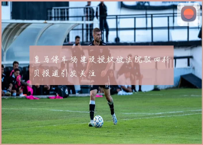 皇马停车场建设授权被法院驳回科贝报道引发关注