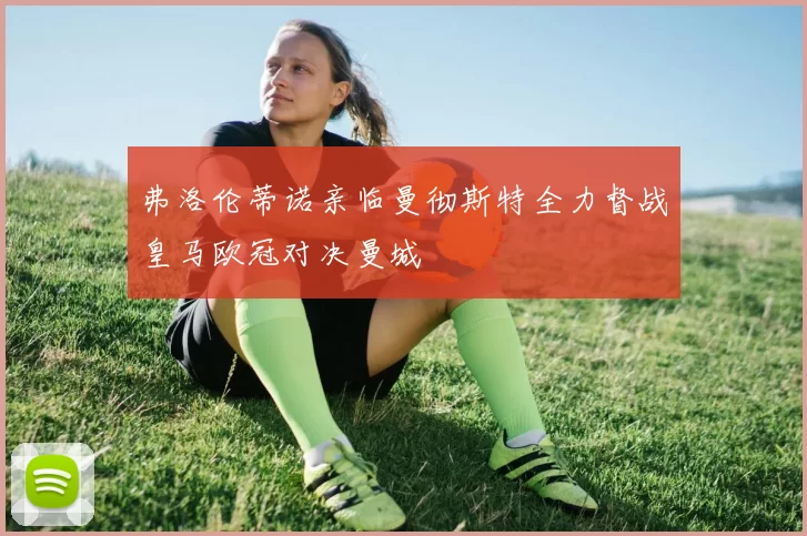弗洛伦蒂诺亲临曼彻斯特全力督战皇马欧冠对决曼城
