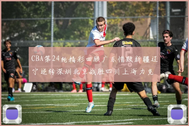 CBA第24轮精彩回顾广东惜败新疆辽宁逆转深圳北京战胜四川上海力克北控展现强劲实力