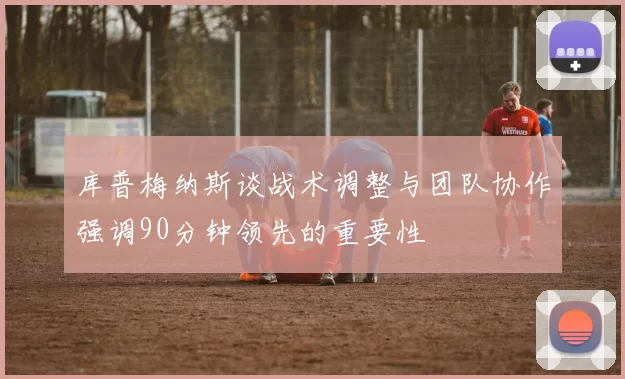 库普梅纳斯谈战术调整与团队协作强调90分钟领先的重要性