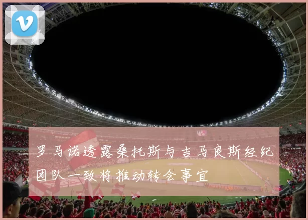 罗马诺透露桑托斯与吉马良斯经纪团队一致将推动转会事宜