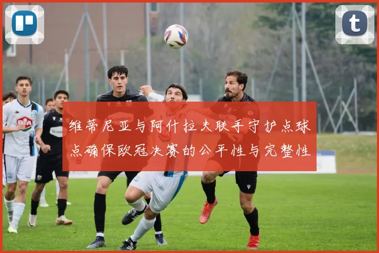 维蒂尼亚与阿什拉夫联手守护点球点确保欧冠决赛的公平性与完整性