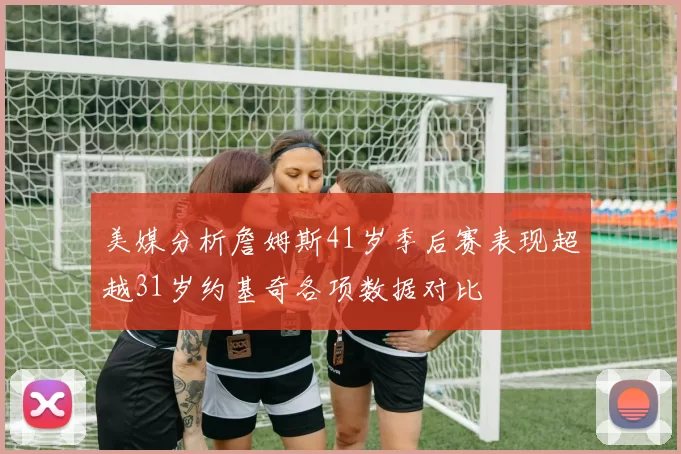 美媒分析詹姆斯41岁季后赛表现超越31岁约基奇各项数据对比