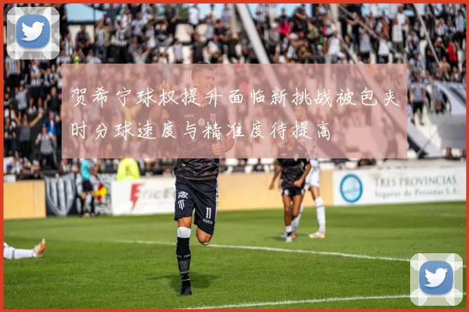 贺希宁球权提升面临新挑战被包夹时分球速度与精准度待提高