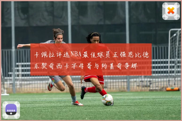 卡佩拉评选NBA最佳球员五强恩比德东契奇西卡字母哥与约基奇争辉