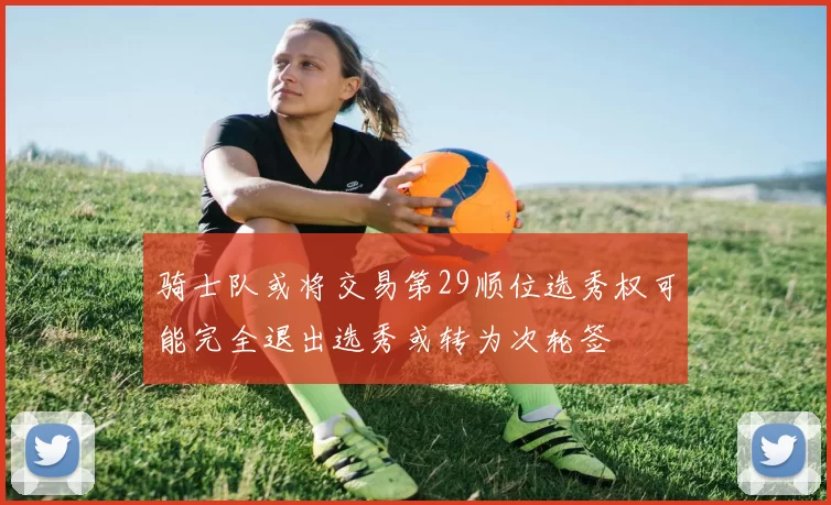 骑士队或将交易第29顺位选秀权可能完全退出选秀或转为次轮签