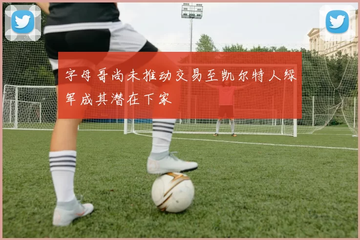 字母哥尚未推动交易至凯尔特人绿军成其潜在下家