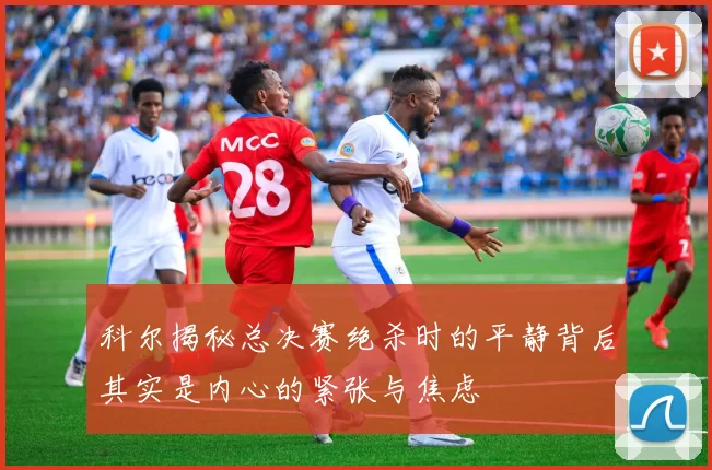 科尔揭秘总决赛绝杀时的平静背后其实是内心的紧张与焦虑