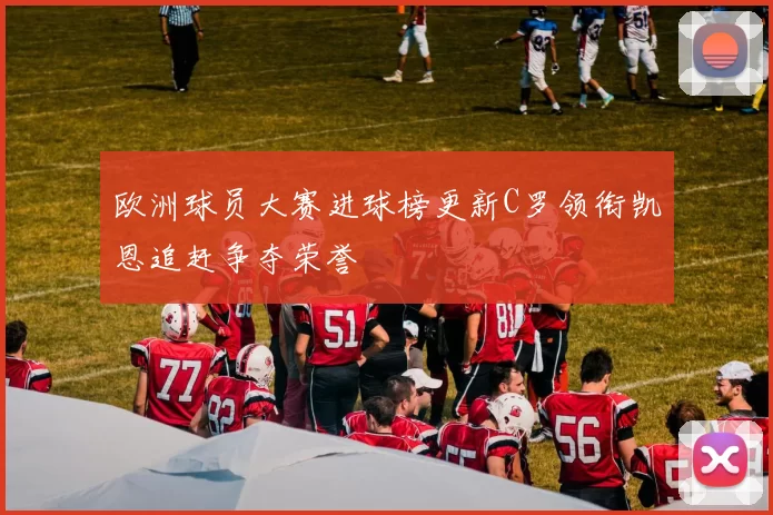 欧洲球员大赛进球榜更新C罗领衔凯恩追赶争夺荣誉