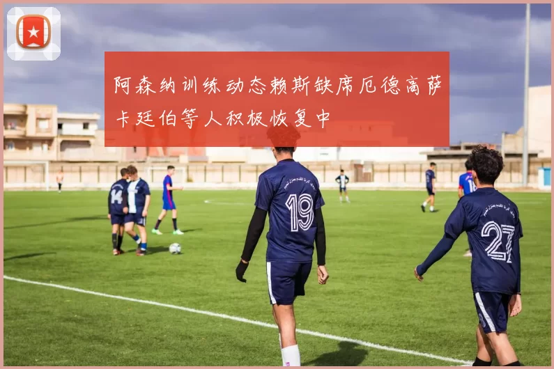 阿森纳训练动态赖斯缺席厄德高萨卡廷伯等人积极恢复中