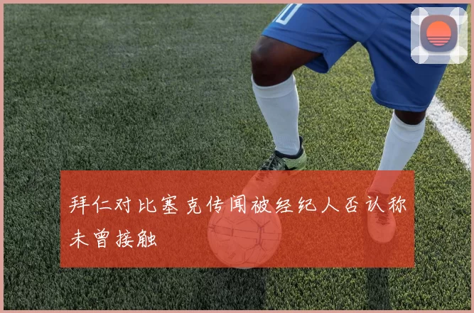 拜仁对比塞克传闻被经纪人否认称未曾接触