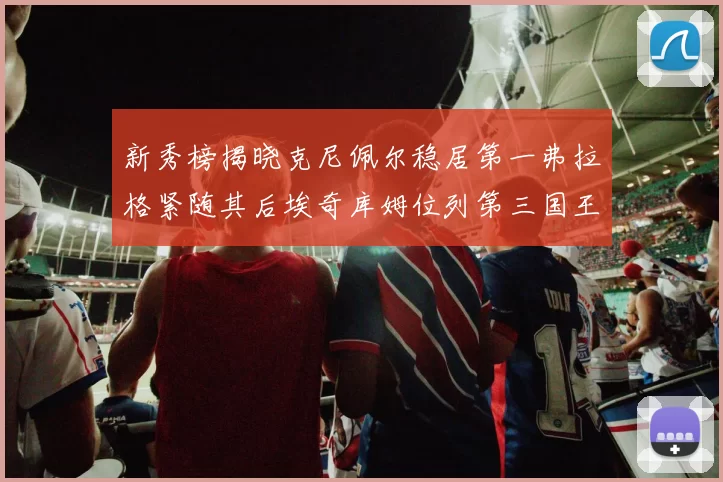 新秀榜揭晓克尼佩尔稳居第一弗拉格紧随其后埃奇库姆位列第三国王次轮秀强势上升至第四