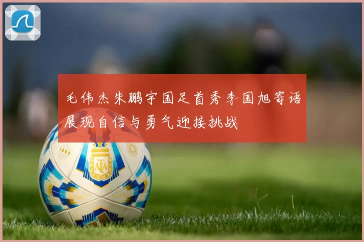 毛伟杰朱鹏宇国足首秀李国旭寄语展现自信与勇气迎接挑战