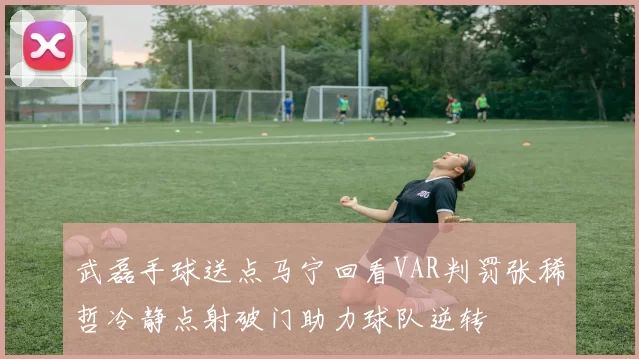 武磊手球送点马宁回看VAR判罚张稀哲冷静点射破门助力球队逆转