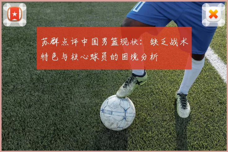 苏群点评中国男篮现状：缺乏战术特色与核心球员的困境分析