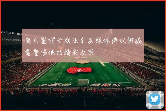 奥利塞帽子戏法引发媒体热议挪威需警惕他的精彩表现